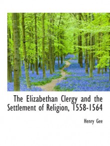 The Elizabethan Clergy and the Settlement of Religion, 1558-1564 - Henry Gee