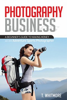 Photography Business: A Beginner's Guide to Making Money as an Adventure Sports Photographer - T Whitmore