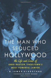 The Man Who Seduced Hollywood: The Life and Loves of Greg Bautzer, Tinseltown's Most Powerful Lawyer - B. James Gladstone