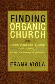 Finding Organic Church: A Comprehensive Guide to Starting and Sustaining Authentic Christian Communities - Frank Viola