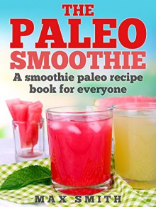 The Paleo Smoothie: A smoothie paleo recipe book for everyone - Max Smith