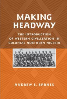 Making Headway: The Introduction Of Western Civilization In Colonial Northern Nigeria (Rochester Studies In African History And The Diaspora) - Andrew E. Barnes