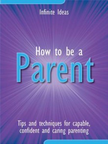 How to Be a Parent: Tips and Techniques for Capable, Confident and Caring Parenting - Infinite Ideas