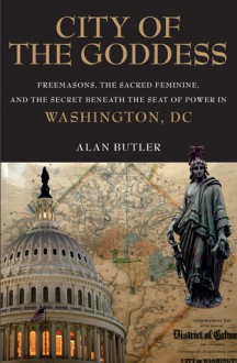 City of the Goddess: Freemasons, the Sacred Feminine, and the Secret Beneath the Seat of Power in Washington, DC - Alan Butler