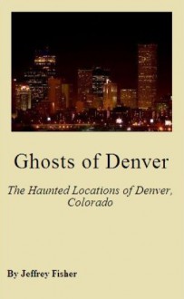 Ghosts of Denver: The Haunted Locations of Denver, Colorado - Jeffrey Fisher