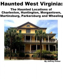 Haunted West Virginia: The Haunted Locations of Charleston, Huntington, Morgantown, Martinsburg, Parkersburg and Wheeling - Jeffrey Fisher