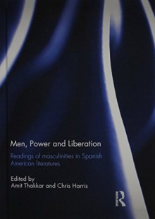 Men, Power and Liberation: Readings of Masculinities in Spanish American Literatures - Amit Thakkar, Chris Harris