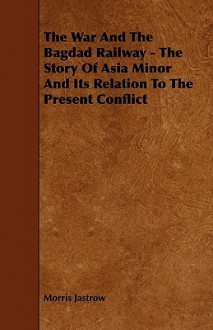 The War & the Bagdad Railway: The Story of Asia Minor & Its Relation to the Present Conflict - Morris Jastrow Jr.