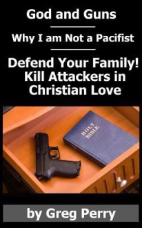 God and Guns: Why I Am Not a Pacifist: Kill Your Attackers in Christian Love If and When Required - Greg Perry