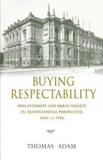 Buying Respectability: Philanthropy and Urban Society in Transnational Perspective, 1840s to 1930s - Thomas Adam