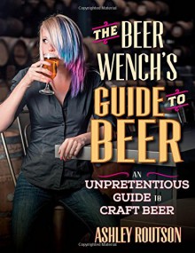 The Beer Wench's Guide to Beer: An Unpretentious Guide to Craft Beer - Ashley V. Routson