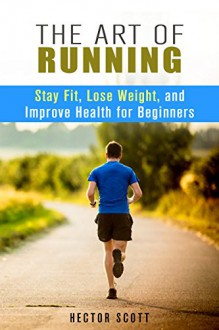 The Art of Running: Stay Fit, Lose Weight and Improve Health for Beginners (Fitness & Cardio Exercise) - Hector Scott