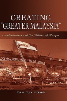 Creating "Greater Malaysia": Decolonization and the Politics of Merger - Tai Yong Tan