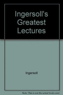 Ingersoll's Greatest Lectures : Containing Speeches and Addresses Never Before Printed Outside of the Complete Works - Robert G. Ingersoll