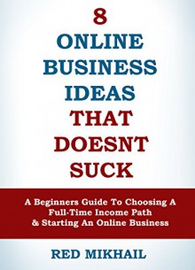 8 Online Business Ideas That Doesn't Suck (2015 Edition): A Beginners Guide To Choosing A Full-Time Income Path and Starting An Online Business - Red Mikhail