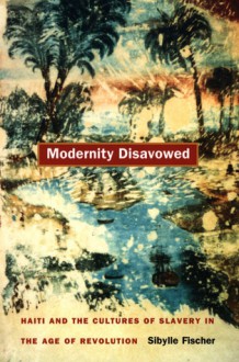 Modernity Disavowed: Haiti and the Cultures of Slavery in the Age of Revolution - Sibylle Fischer