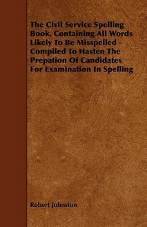 The Civil Service Spelling Book, Containing All Words Likely to Be Misspelled - Compiled to Hasten the Prepation of Candidates for Examination in Spel - Robert Johnston