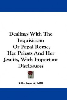Dealings with the Inquisition: Or Papal Rome, Her Priests and Her Jesuits, with Important Disclosures - Giacinto Achilli
