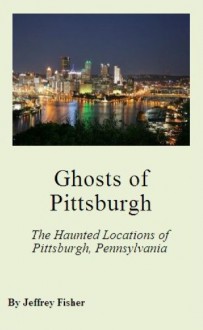 Ghosts of Pittsburgh: The Haunted Locations of Pittsburgh, Pennsylvania - Jeffrey Fisher