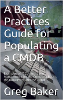 A Better Practices Guide for Populating a CMDB: Examples of IT Configuration Management for the Computer Room, the Datacentre and the Cloud - Greg Baker