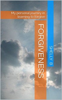 Forgiveness: My personal journey in learning to forgive - Shelly B