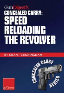 Gun Digest's Speed Reloading the Revolver Concealed Carry Eshort: Learn Tactical Reload, Defensive Reloading, and Competition Reload, Plus Fast Reloading Tips for Speed Loaders and Moon Clips. - Grant Cunningham