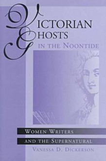 Victorian Ghosts in the Noontide: Women Writers and the Supernatural - Vanessa D. Dickerson