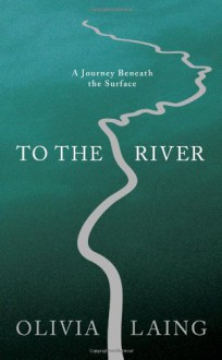 To the River: A Journey Beneath the Surface - Olivia Laing