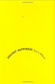 Against Happiness: In Praise of Melancholy - Eric G. Wilson