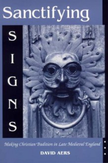 Sanctifying Signs: Making Christian Tradition in Late Medieval England - David Aers