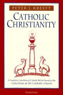 Catholic Christianity: A Complete Catechism of Catholic Beliefs Based on the Catechism of the Catholic Church - Peter Kreeft