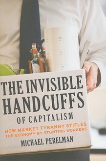 The Invisible Handcuffs of Capitalism: How Market Tyranny Stifles the Economy by Stunting Workers - Michael Perelman