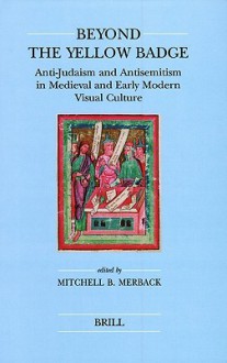 Beyond the Yellow Badge: Anti-Judaism and Antisemitism in Medieval and Early Modern Visual Culture - Mitchell B. Merback