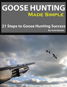 Goose Hunting Made Simple: 21 Steps To Goose Hunting Success - Scott Dawson