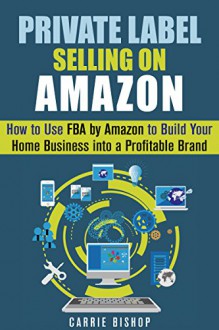 Private Label Selling on Amazon: How to Use FBA by Amazon to Build Your Home Business into a Profitable Brand (Online Business and Financial Freedom) - Carrie Bishop