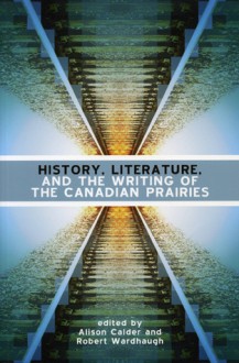 History, Literature, and the Writing of the Canadian Prairies - Alison Calder, Robert Wardhaugh