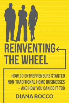 Reinventing the Wheel: How 20 entrepreneurs started non-traditional home businesses -- and how you can do it too - Diana Bocco