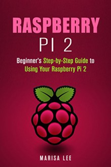 Raspberry Pi 2: Beginner's Step-by-Step Guide to Using Your Raspberry Pi 2 (User's Manual) - Marisa Lee