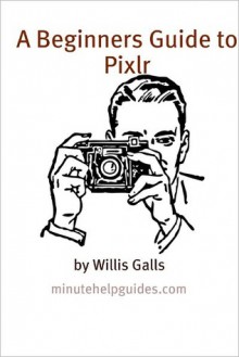 A Beginners Guide to Pixlr: A Quick Guide to the Free Online Photo Editor - William Galls, Minute Help Guides