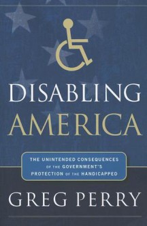 Disabling America: The Unintended Consequences of Government's Protection of the Handicapped - Greg M. Perry