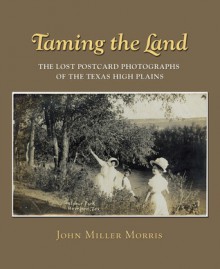 Taming the Land: The Lost Postcard Photographs of the Texas High Plains - John Miller Morris