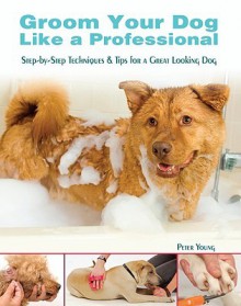 Groom Your Dog Like a Professional: Step-By-Step Techniques & Tips for a Great-Looking Dog - Peter N.M.I. Young