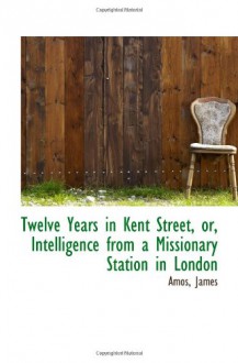 Twelve Years in Kent Street, or, Intelligence from a Missionary Station in London - Amos, James