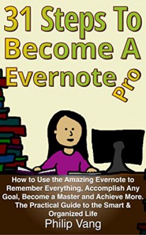 31 Steps to Become a Evernote Pro: How to Use the Amazing Evernote to Remember Everything, Accomplish Any Goal, Become a Master and Achieve More. The Practical Guide to the Smart & Organized Life - Philip Vang