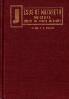 Was Jesus of Nazareth God or Man, Christ or Spirit Medium: Let the Bible Decide - E.W. Sprague, Dwight Goddard