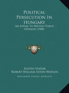 Political Persecution In Hungary: An Appeal To British Public Opinion (1908) - Scotus Viator, R.W. Seton-Watson