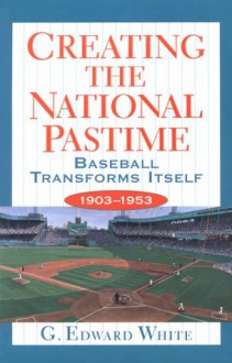 Creating the National Pastime: Baseball Transforms Itself, 1903-1953 - G. Edward White