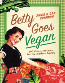 Betty Goes Vegan: 500 Classic Recipes for the Modern Family - Dan Shannon, Annie Shannon