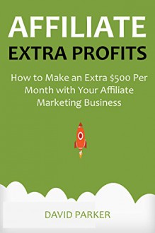 AFFILIATE EXTRA PROFITS: How to Make an Extra $500 Per Month with Your Affiliate Marketing Business - David Parker