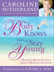 The Body Knows... How to Stay Young: Healthy-Aging Secrets from a Medical Intuitive - Caroline Sutherland, Louise L. Hay